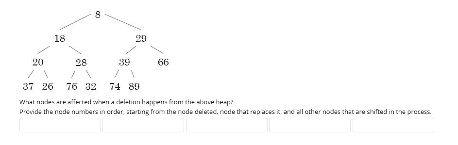 8
18
29
20
28
39
66
37 26 76 32 74 89
What nodes are affected when a deletion happens from the above heap?
Provide the node numbers in order, starting from the node deleted, node that replaces it, and all other nodes that are shifted in the process.