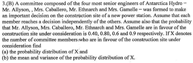 3.(B) A committee composed of the four most senior engineers of Antarctica Hydro
Mr. Allyson, Mrs. Caballero, Mr. Ethnarch and Mrs. Gamelle – was formed to make
an important decision on the construction site of a new power station. Assume that each
member reaches a decision independently of the others. Assume also that the probability
that Mr. Allyson, Mrs. Caballero, Mr. Ethnarch and Mrs. Gamelle are in favour of the
construction site under consideration is 0.40, 0.80, 0.6 and 0.9 respectively. If X denotes
the number of committee members who are in favour of the construction site under
consideration find
(a) the probability distribution of X; and
(b) the mean and variance of the probability distribution of X.