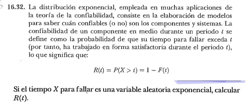 16.32. La distribución exponencial, empleada en muchas aplicaciones de
la teoría de la confiabilidad, consiste en la elaboración de modelos
para saber cuán confiables (o no) son los componentes y sistemas. La
confiabilidad de un componente en medio durante un periodo t se
define como la probabilidad de que su tiempo para fallar exceda t
(por tanto, ha trabajado en forma satisfactoria durante el periodo t),
lo que significa que:
R(t) = P(X > t) = 1 - F(t)
Si el tiempo X para fallar es una variable aleatoria exponencial, calcular
R(t).