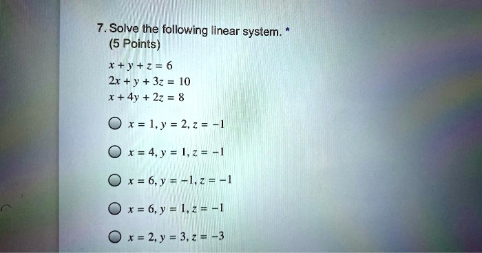 7. Solve the following linear system.
x + y + z = 6
2x + y + 3z = 10
x + 4y + 2z = 8
x = 1, y = 2, z = -1
x = 4, y = 1, z = -1
x = 6, y = -1, z = -1
x = 6, y = 1, z = -1
x = 2, y = 3, z = -3