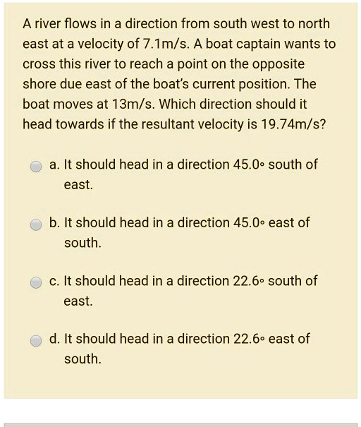 A river flows in a direction from south west to north east at a velocity of 7.1m/s. A boat captain wants to cross this river to reach a point on the opposite shore due east of the boat's current position. The boat moves at 13m/s. Which direction should it head towards if the resultant velocity is 19.74m/s?
a. It should head in a direction 45.0° south of east.
b. It should head in a direction 45.0° east of south.
c. It should head in a direction 22.6° south of east.
d. It should head in a direction 22.6° east of south.