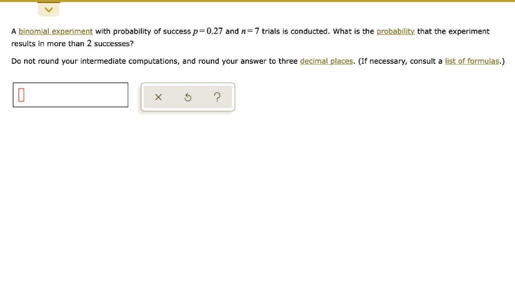 A binomial experiment with probability of success p = 0.27 and n = 7 trials is conducted. What is the probability that the experiment results in more than 2 successes?
Do not round your intermediate computations, and round your answer to three decimal places. (If necessary, consult a list of formulas.)