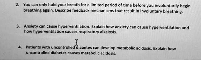 2. You can only hold your breath for a limited period of time before you involuntarily begin
breathing again. Describe feedback mechanisms that result in involuntary breathing.
3. Anxiety can cause hyperventilation. Explain how anxiety can cause hyperventilation and
how hyperventilation causes respiratory alkalosis.
4. Patients with uncontrolled diabetes can develop metabolic acidosis. Explain how
uncontrolled diabetes causes metabolic acidosis.