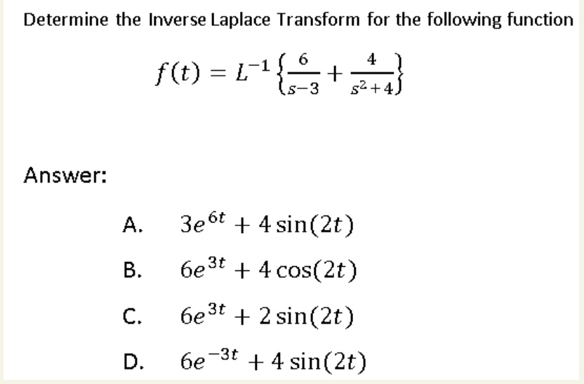 Determine the Inverse Laplace Transform for the following function

f(t) = L^-1 frac6s-3 + frac4s^2+4

Answer:

A. 3e^6t + 4 sin(2t)
B. 6e^3t + 4 cos(2t)
C. 6e^3t + 2 sin(2t)
D. 6e^-3t + 4 sin(2t)