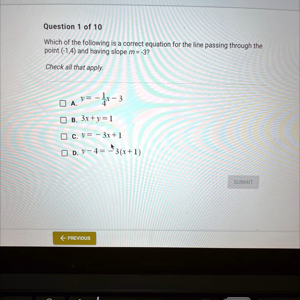 Question 1 of 10
Which of the following is a correct equation for the line passing through the
point (-1,4) and having slope m=-3?
Check all that apply.
Box A. y = -frac14x - 3
Box B. 3x + y = 1
Box C. y = -3x + 1
Box D. y - 4 = -3(x + 1)