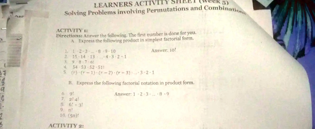 LEARNERS ACTIVITY SHEET (Week 5)
Solving Problems involving Permutations and Combinations
ACTIVITY 1:
Directions: Answer the following. The first number is done for you.
A. Express the following product in simplest factorial form.
1. 1 ·2 ·3 ⋯8 ·9 ·10
2. 15 ·14 ·13 ⋯4 ·3 ·2 ·1
3. 9 ·8 ·7 ·6!
4. 54 ·53 ·52 ·51!
5. (r)(r - 1)(r - 2)(r - 3) ⋯ 3 · 2 · 1
Answer: 10!
B. Express the following factorial notation in product form.
6. 9!
7. 2! · 4!
8. 6! + 3!
9. n!
10. (5n)!
Answer: 1 · 2 · 3 ⋯ 8 · 9