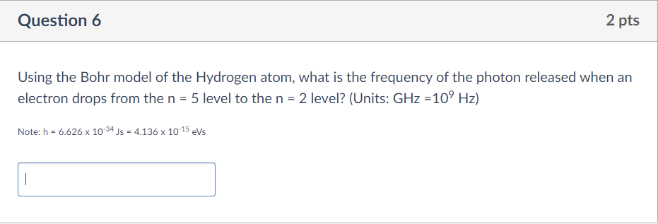 Using the Bohr model of the Hydrogen atom, what is the frequency of the photon released when an electron drops from the n = 5 level to the n = 2 level? (Units: GHz =10^9 Hz)

Note: h = 6.626 x 10^-34 Js = 4.136 x 10^-15 eVs
