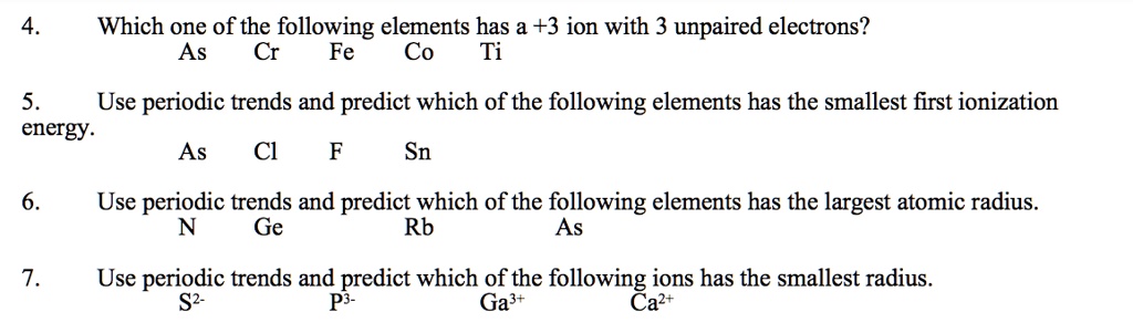 4. Which one of the following elements has a +3 ion with 3 unpaired electrons?
As Cr Fe Co Ti
5. Use periodic trends and predict which of the following elements has the smallest first ionization
energy.
As Cl F Sn
6. Use periodic trends and predict which of the following elements has the largest atomic radius.
N Ge Rb As
7. Use periodic trends and predict which of the following ions has the smallest radius.
S2- P3- Ga3+ Ca2+