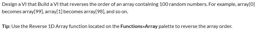 Design a VI that Build a VI that reverses the order of an array containing 100 random numbers. For example, array[0]
becomes array[99], array[1] becomes array[98], and so on.
Tip: Use the Reverse 1D Array function located on the Functions>>Array palette to reverse the array order.