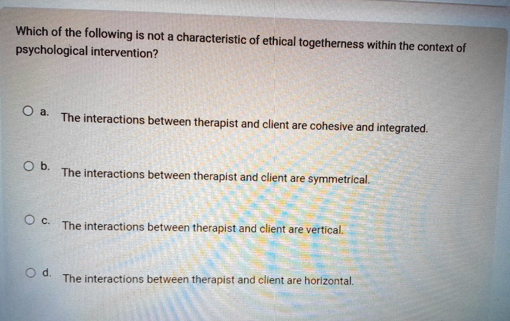 Which of the following is not a characteristic of ethical togetherness within the context of
psychological intervention?
Oa.
The interactions between therapist and client are cohesive and integrated.
b.
The interactions between therapist and client are symmetrical.
Oc.
The interactions between therapist and client are vertical.
Od.
The interactions between therapist and client are horizontal.