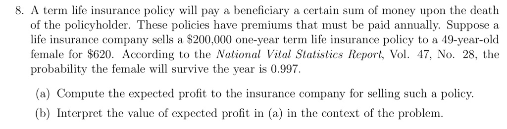 A term life insurance policy will pay a beneficiary a certain sum of money upon the death of the policyholder. These policies have premiums that must be paid annually. Suppose a life insurance company sells a 200,000 one-year term life insurance policy to a 49-year-old female for620. According to the National Vital Statistics Report, Vol. 47, No. 28, the probability the female will survive the year is 0.997.

(a) Compute the expected profit to the insurance company for selling such a policy.
(b) Interpret the value of expected profit in (a) in the context of the problem.