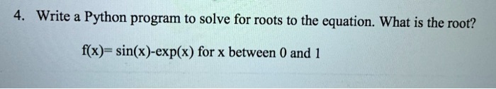 4. Write a Python program to solve for roots to the equation. What is the root?
f(x) = sin(x) - (x) for x between 0 and 1
