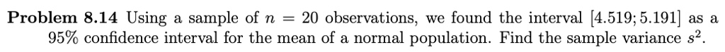 Problem 8.14 Using a sample of n = 20 observations, we found the interval [4.519; 5.191] as a 95% confidence interval for the mean of a normal population. Find the sample variance s2.