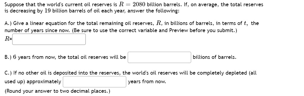 Suppose that the world's current oil reserves is R = 2080 billion barrels. If, on average, the total reserves is decreasing by 19 billion barrels of oil each year, answer the following:

A.) Give a linear equation for the total remaining oil reserves, R, in billions of barrels, in terms of t, the number of years since now. (Be sure to use the correct variable and Preview before you submit.)
R=

B.) 6 years from now, the total oil reserves will be billions of barrels.

C.) If no other oil is deposited into the reserves, the world's oil reserves will be completely depleted (all used up) approximately years from now.
(Round your answer to two decimal places.)