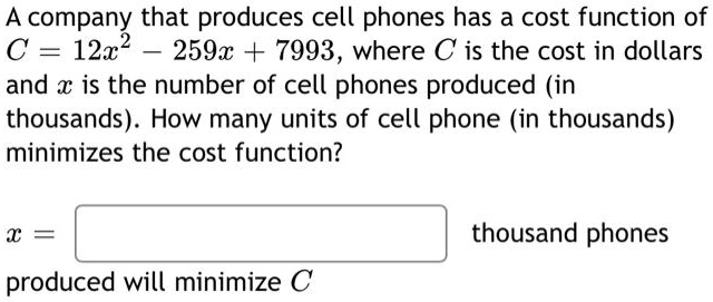 A company that produces cell phones has a cost function of C = 12x^2 - 259x + 7993, where C is the cost in dollars and x is the number of cell phones produced (in thousands). How many units of cell phone (in thousands) minimizes the cost function?
x = thousand phones
produced will minimize C