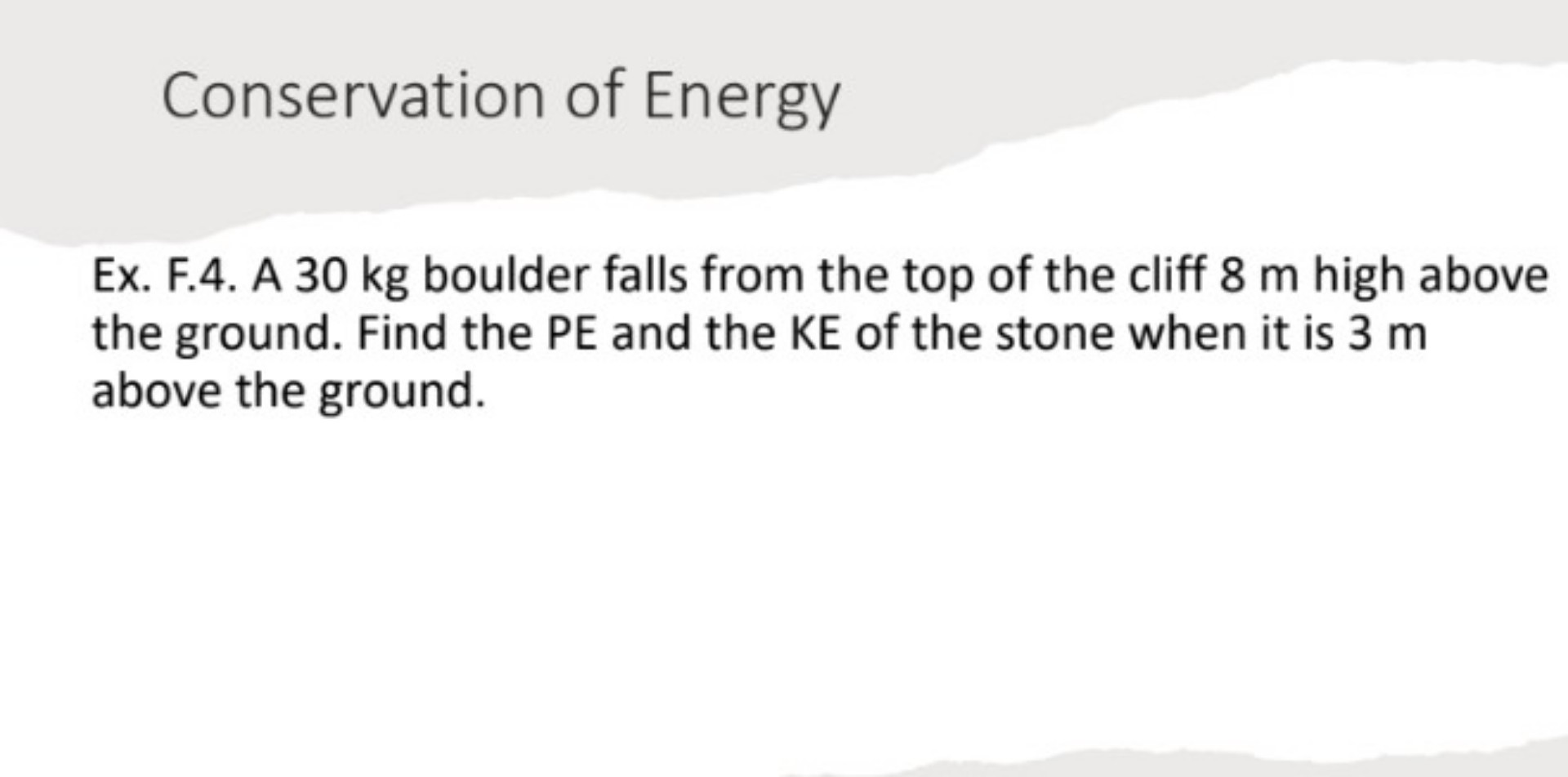 Conservation of Energy

Ex. F.4. A 30 kg boulder falls from the top of the cliff 8 m high above the ground. Find the PE and the KE of the stone when it is 3 m above the ground.