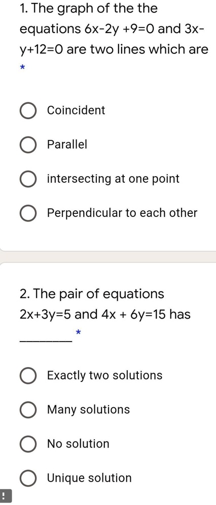 1. The graph of the equations 6x-2y +9=0 and 3x-y+12=0 are two lines which are
* 
Coincident
Parallel
intersecting at one point
Perpendicular to each other
2. The pair of equations
2x+3y=5 and 4x + 6y=15 has
* 
Exactly two solutions
Many solutions
No solution
Unique solution