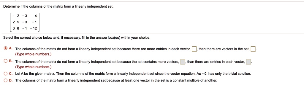 Determine if the columns of the matrix form a linearly independent set.

? 1 2 -3 4 ?
? 2 5 -3 -1 ?
? 3 8 -1 -12 ?

Select the correct choice below and, if necessary, fill in the answer box(es) within your choice.

A. The columns of the matrix do not form a linearly independent set because there are more entries in each vector, , than there are vectors in the set, .
(Type whole numbers.)

B. The columns of the matrix do not form a linearly independent set because the set contains more vectors, , than there are entries in each vector, .
(Type whole numbers.)

C. Let A be the given matrix. Then the columns of the matrix form a linearly independent set since the vector equation, Ax = 0, has only the trivial solution.

D. The columns of the matrix form a linearly independent set because at least one vector in the set is a constant multiple of another.