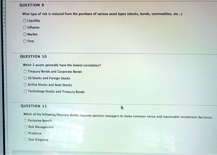 QUESTION 9
What type of risk is reduced from the purchase of various asset types (stocks, bonds, commodities, etc...)
Liquidity
Inflation
Market
Firm
QUESTION 10
Which 2 assets generally have the lowest correlation?
Treasury Bonds and Corporate Bonds
US Stocks and Foreign Stocks
Airline Stocks and Auto Stocks
Technology Stocks and Treasury Bonds
QUESTION 11
Which of the following fiduciary duties requires pension managers to make common sense and reasonable investment decisions.
Exclusive Benefit
Risk Management
Prudence
Due Diligence