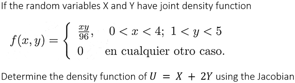 If the random variables X and Y have joint density function

f(x,y) = 
xy/96, 0 < x < 4; 1 < y < 5
0 en cualquier otro caso.

Determine the density function of U = X + 2Y using the Jacobian