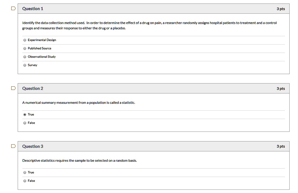 Question 1 3 pts
Identify the data collection method used. In order to determine the effect of a drug on pain, a researcher randomly assigns hospital patients to treatment and a control groups and measures their response to either the drug or a placebo.
Experimental Design
Published Source
Observational Study
Survey

Question 2 3 pts
A numerical summary measurement from a population is called a statistic.
True
False

Question 3 3 pts
Descriptive statistics requires the sample to be selected on a random basis.
True
False