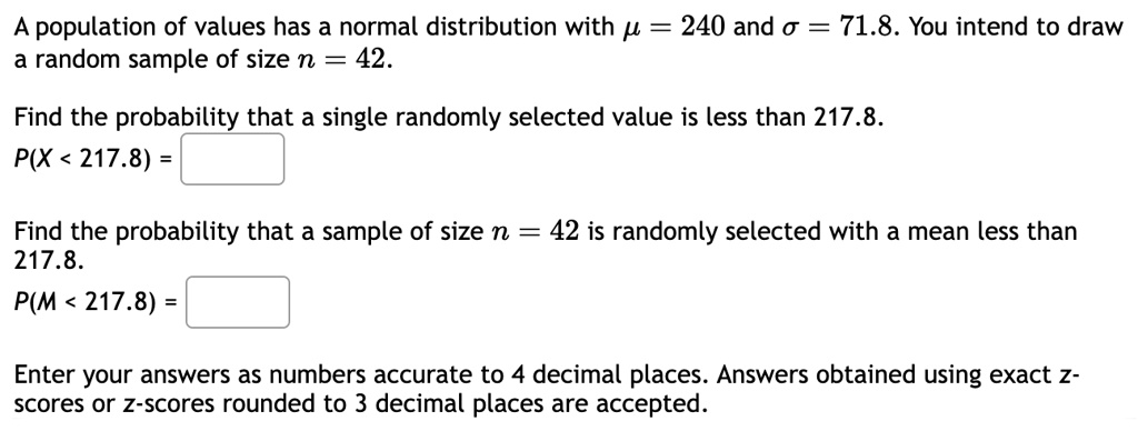 A population of values has a normal distribution with mu = 240 and sigma = 71.8. You intend to draw a random sample of size n = 42.

Find the probability that a single randomly selected value is less than 217.8.
P(X < 217.8) =

Find the probability that a sample of size n = 42 is randomly selected with a mean less than 217.8.
P(M < 217.8) =

Enter your answers as numbers accurate to 4 decimal places. Answers obtained using exact z-scores or z-scores rounded to 3 decimal places are accepted.