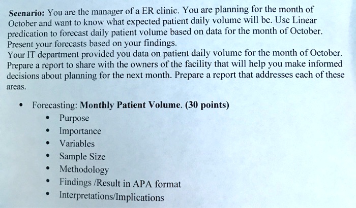 Scenario: You are the manager of a ER clinic. You are planning for the month of October and want to know what expected patient daily volume will be. Use Linear predication to forecast daily patient volume based on data for the month of October. Present your forecasts based on your findings.
Your IT department provided you data on patient daily volume for the month of October. Prepare a report to share with the owners of the facility that will help you make informed decisions about planning for the next month. Prepare a report that addresses each of these areas.

Forecasting: Monthly Patient Volume. (30 points)
Purpose
Importance
Variables
Sample Size
Methodology
Findings /Result in APA format
Interpretations/Implications