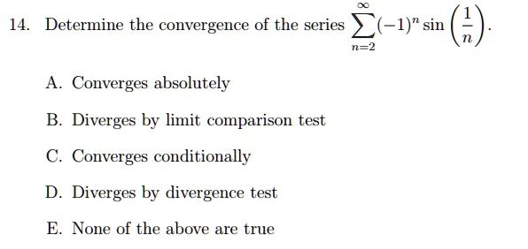 14. Determine the convergence of the series sumn=2^infty (-1)^n sin(frac1n).
A. Converges absolutely
B. Diverges by limit comparison test
C. Converges conditionally
D. Diverges by divergence test
E. None of the above are true