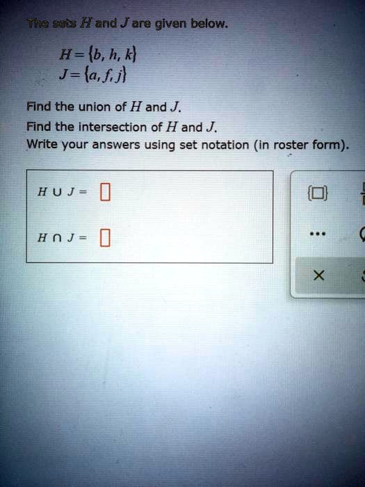 The sets H and J are given below.
H = b, h, k
J = a, f, j
Find the union of H and J.
Find the intersection of H and J.
Write your answers using set notation (in roster form).
H ? J =
H ? J =
