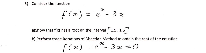 5) Consider the function
f(x) = e^x - 3x
a)Show that f(x) has a root on the interval [1.5, 1.6]
b) Perform three iterations of Bisection Method to obtain the root of the equation
f(x) = e^x - 3x = 0