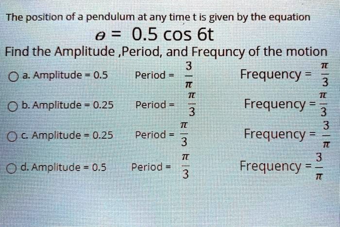 The position of a pendulum at any time t is given by the equation
? = 0.5 cos 6t
Find the Amplitude ,Period, and Frequncy of the motion
a. Amplitude = 0.5 Period = 3/? Frequency = ?/3
b. Amplitude = 0.25 Period = ?/3 Frequency = ?/3
c. Amplitude = 0.25 Period = ?/3 Frequency = 3/?
d. Amplitude = 0.5 Period = ?/3 Frequency = 3/?
