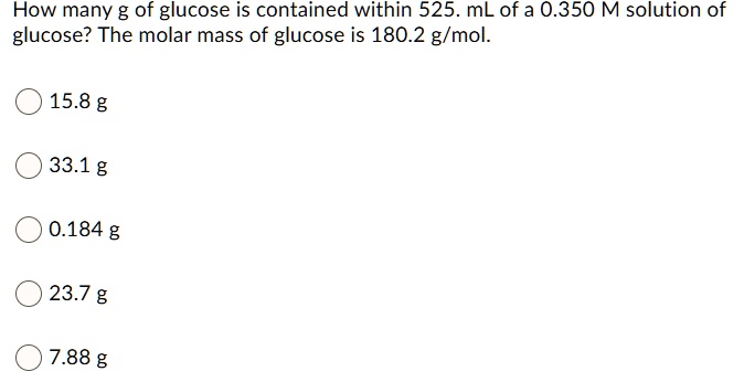 How many g of glucose is contained within 525. mL of a 0.350 M solution of glucose? The molar mass of glucose is 180.2 g/mol.
15.8 g
33.1 g
0.184 g
23.7 g
7.88 g