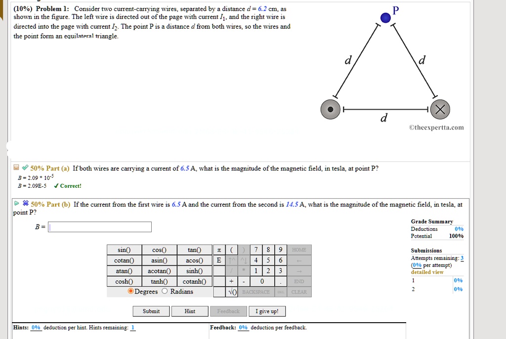 Problem 1: Consider two current-carrying wires, separated by a distance d = 6.2 cm, as shown in the figure. The left wire is directed out of the page with current I1, and the right wire is directed into the page with current I2. The point P is a distance d from both wires, so the wires and the point form an equilateral triangle.

Part (a) If both wires are carrying a current of 6.5 A, what is the magnitude of the magnetic field, in tesla, at point P?
B = 2.09 * 10^-5
B = 2.09E-5 Correct!

Part (b) If the current from the first wire is 6.5 A and the current from the second is 14.5 A, what is the magnitude of the magnetic field, in tesla, at point P?
B = 