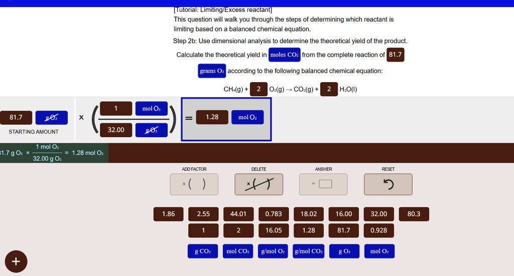 [Tutorial: Limiting/Excess reactant]
This question will walk you through the steps of determining which reactant is
limiting based on a balanced chemical equation.
Step 2b: Use dimensional analysis to determine the theoretical yield of the product.
Calculate the theoretical yield in moles  CO2 from the complete reaction of 81.7
grams O2 according to the following balanced chemical equation:
CH4(g) + 2 O2(g) →CO2(g) + 2 H2O(l)
81.7 ×(1  mol  O2)/(32.00  g  O2) = 1.28  mol  O2