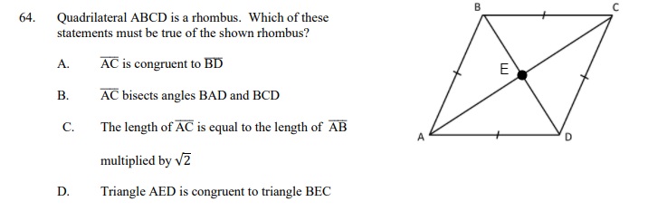 64. Quadrilateral ABCD is a rhombus. Which of these statements must be true of the shown rhombus?

A. AC is congruent to BD
B. AC bisects angles BAD and BCD
C. The length of AC is equal to the length of AB multiplied by ?2
D. Triangle AED is congruent to triangle BEC