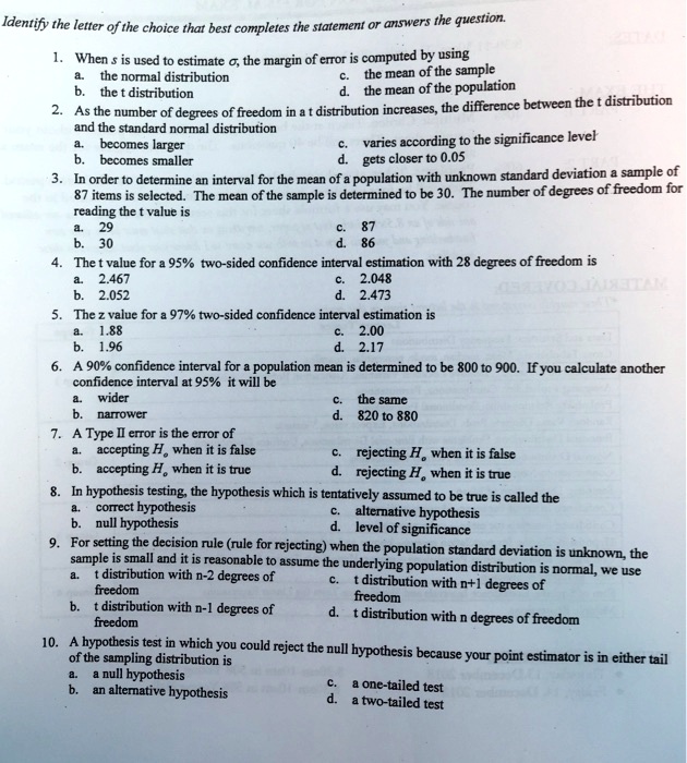 Identify the letter of the choice that best completes the statement or answers the question.
1. When s is used to estimate ??, the margin of error is computed by using
a. the normal distribution
c. the mean of the sample
b. the t distribution
d. the mean of the population
2. As the number of degrees of freedom in a t distribution increases, the difference between the t distribution and the standard normal distribution
a. becomes larger
c. varies according to the significance level
b. becomes smaller
d. gets closer to 0.05
3. In order to determine an interval for the mean of a population with unknown standard deviation a sample of 87 items is selected. The mean of the sample is determined to be 30. The number of degrees of freedom for reading the t value is
a. 29
c. 87
b. 30
d. 86
4. The t value for a 95% two-sided confidence interval estimation with 28 degrees of freedom is
a. 2.467
c. 2.048
b. 2.052
d. 2.473
5. The z value for a 97% two-sided confidence interval estimation is
a. 1.88
c. 2.00
b. 1.96
d. 2.17
6. A 90% confidence interval for a population mean is determined to be 800 to 900. If you calculate another confidence interval at 95% it will be
a. wider
c. the same
b. narrower
d. 820 to 880
7. A Type II error is the error of
a. accepting H? when it is false
c. rejecting H? when it is false
b. accepting H? when it is true
d. rejecting H? when it is true
8. In hypothesis testing, the hypothesis which is tentatively assumed to be true is called the
a. correct hypothesis
c. alternative hypothesis
b. null hypothesis
d. level of significance
9. For setting the decision rule (rule for rejecting) when the population standard deviation is unknown, the sample is small and it is reasonable to assume the underlying population distribution is normal, we use
a. t distribution with n-2 degrees of
c. t distribution with n+1 degrees of
freedom
freedom
b. t distribution with n-1 degrees of
d. t distribution with n degrees of freedom
freedom
10. A hypothesis test in which you could reject the null hypothesis because your point estimator is in either tail of the sampling distribution is
a. a null hypothesis
c. a one-tailed test
b. an alternative hypothesis
d. a two-tailed test