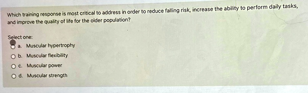 Which training response is most critical to address in order to reduce falling risk, increase the ability to perform daily tasks,
and improve the quality of life for the older population?
Select one:
a. Muscular hypertrophy
b. Muscular flexibility
c. Muscular power
d. Muscular strength