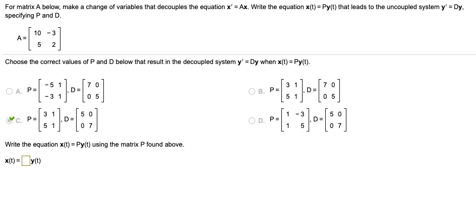 For matrix A below, make a change of variables that decouples the equation x' = Ax. Write the equation x(t) = Py(t) that leads to the uncoupled system y' = Dy, specifying P and D.

A = [[10, -3], [5, 2]]

Choose the correct values of P and D below that result in the decoupled system y' = Dy when x(t) = Py(t).

A. P = [[-5, 1], [-3, 1]], D = [[7, 0], [0, 5]]
B. P = [[3, 1], [5, 1]], D = [[7, 0], [0, 5]]
C. P = [[3, 1], [5, 1]], D = [[5, 0], [0, 7]]
D. P = [[1, -3], [1, 5]], D = [[5, 0], [0, 7]]

Write the equation x(t) = Py(t) using the matrix P found above.

x(t) = []y(t)