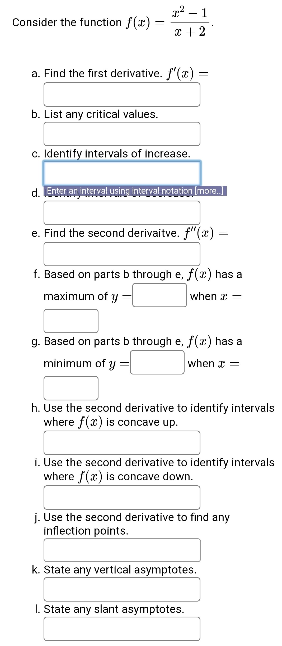 Consider the function f(x) = (x^2 - 1) / (x + 2).
a. Find the first derivative. f'(x) =
b. List any critical values.
c. Identify intervals of increase.
d. Identify intervals of decrease.
e. Find the second derivaitve. f”(x) =
f. Based on parts b through e, f(x) has a maximum of y = when x =
g. Based on parts b through e, f(x) has a minimum of y = when x =
h. Use the second derivative to identify intervals where f(x) is concave up.
i. Use the second derivative to identify intervals where f(x) is concave down.
j. Use the second derivative to find any inflection points.
k. State any vertical asymptotes.
l. State any slant asymptotes.