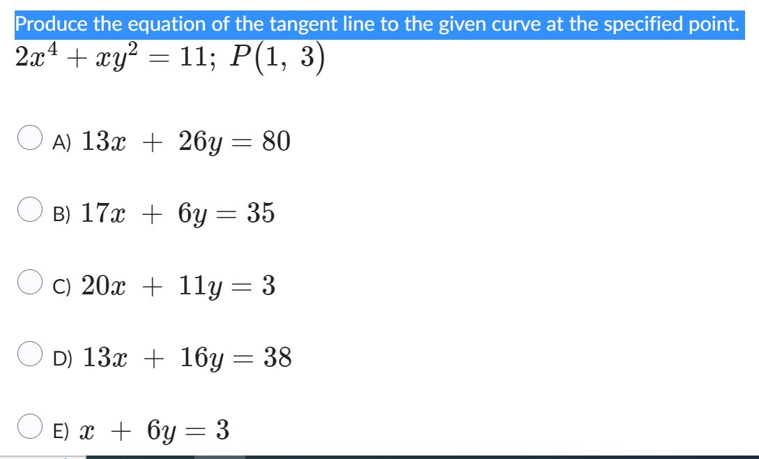 Produce the equation of the tangent line to the given curve at the specified point. 2x^4 + xy^2 = 11; P(1, 3)
A) 13x + 26y = 80
B) 17x + 6y = 35
C) 20x + 11y = 3
D) 13x + 16y = 38
E) x + 6y = 3
