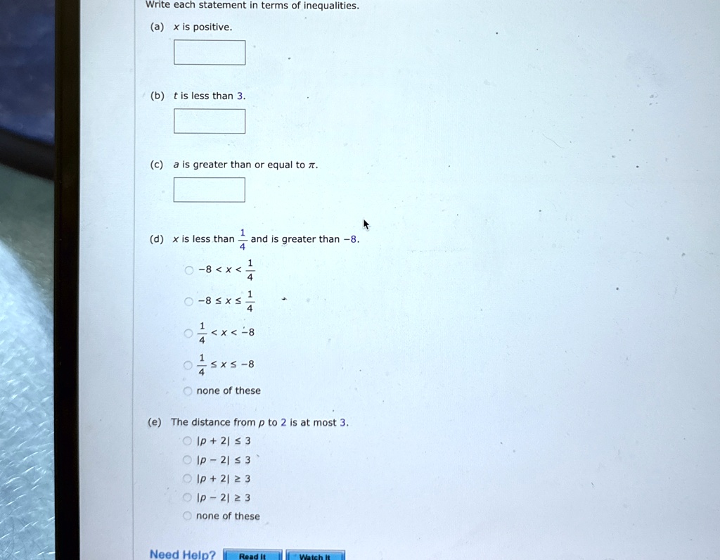 Write each statement in terms of inequalities.
(a) x is positive.
(b) t is less than 3.
(c) a is greater than or equal to ?.
(d) x is less than (1)/(4) and is greater than -8.
-8 < x < (1)/(4)
-8 ≤ x ≤(1)/(4)
(1)/(4) < x < -8
(1)/(4)≤ x ≤ -8
none of these
(e) The distance from p to 2 is at most 3.
|p + 2| ≤ 3
|p - 2| ≤ 3
|p + 2| ≥ 3
|p - 2| ≥ 3
none of these