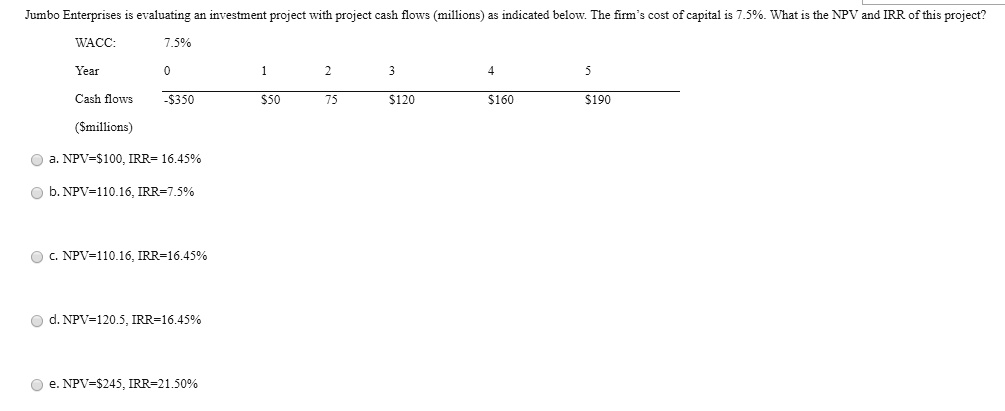 Jumbo Enterprises is evaluating an investment project with project cash flows (millions) as indicated below. The firm's cost of capital is 7.5%. What is the NPV and IRR of this project?
WACC: 7.5%
Year 0 1 2 3 4 5
Cash flows -35050 75 120160 190
(millions)
a. NPV=100, IRR= 16.45%
b. NPV=110.16, IRR=7.5%
c. NPV=110.16, IRR=16.45%
d. NPV=120.5, IRR=16.45%
e. NPV=245, IRR=21.50%