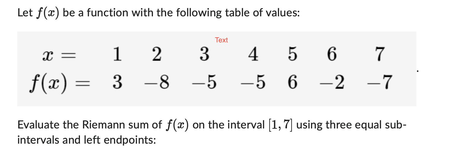 Let f(x) be a function with the following table of values:
x = 1 2 3 4 5 6 7
f(x) = 3 -8 -5 -5 6 -2 -7
Evaluate the Riemann sum of f(x) on the interval [1,7] using three equal sub-intervals and left endpoints: