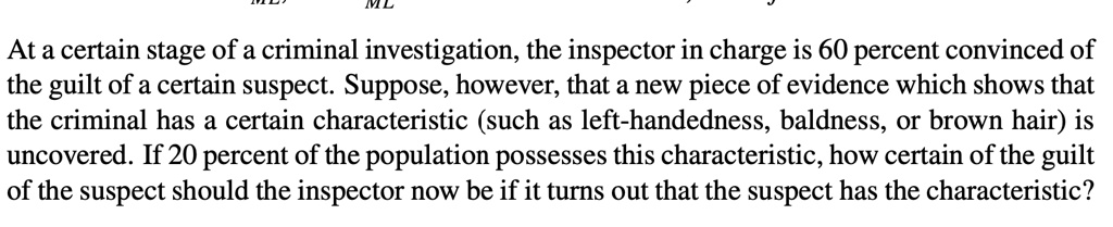 At a certain stage of a criminal investigation, the inspector in charge is 60 percent convinced of the guilt of a certain suspect. Suppose, however, that a new piece of evidence which shows that the criminal has a certain characteristic (such as left-handedness, baldness, or brown hair) is uncovered. If 20 percent of the population possesses this characteristic, how certain of the guilt of the suspect should the inspector now be if it turns out that the suspect has the characteristic?