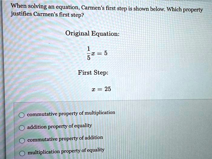 When solving an equation, Carmen's first step is shown below. Which property justifies Carmen's first step?
Original Equation:
(1)/(5)x = 5
First Step:
x = 25
commutative property of multiplication
addition property of equality
commutative property of addition
multiplication property of equality