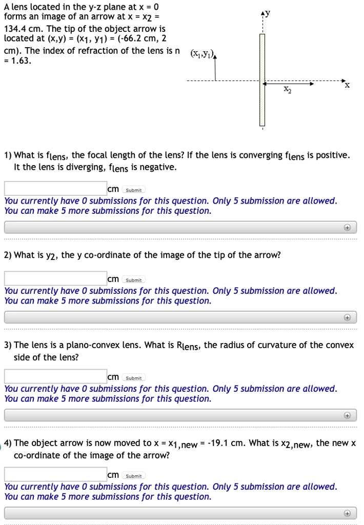 A lens located in the y-z plane at x = 0
forms an image of an arrow at x = x2 =
134.4 cm. The tip of the object arrow is
located at (x,y) = (x1, y1) = (-66.2 cm, 2
cm). The index of refraction of the lens is n
= 1.63.
1) What is flens, the focal length of the lens? If the lens is converging flens is positive.
If the lens is diverging, flens is negative.
2) What is y2, the y co-ordinate of the image of the tip of the arrow?
3) The lens is a plano-convex lens. What is Rlens, the radius of curvature of the convex
side of the lens?
4) The object arrow is now moved to x = x1,new = -19.1 cm. What is x2,new, the new x
co-ordinate of the image of the arrow?