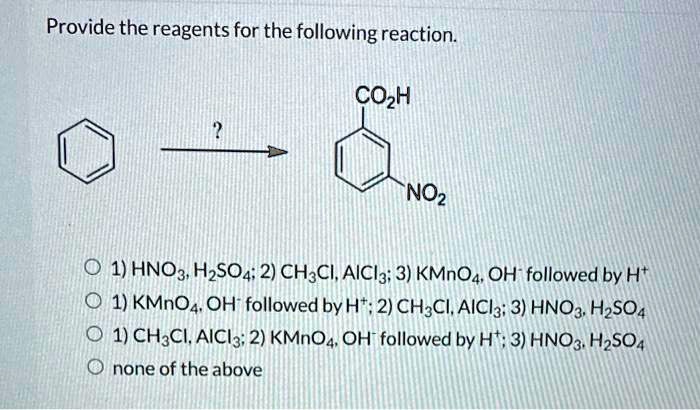 Provide the reagents for the following reaction.
CO2H
NO2
1) HNO3, H2SO4; 2) CH3Cl, AlCl3; 3) KMnO4, OH- followed by H+
1) KMnO4, OH- followed by H+; 2) CH3Cl, AlCl3; 3) HNO3, H2SO4
1) CH3Cl, AlCl3; 2) KMnO4, OH- followed by H+; 3) HNO3, H2SO4
none of the above