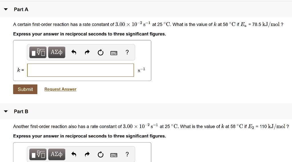 Part A
A certain first-order reaction has a rate constant of 3.00 × 10?² s?¹ at 25 °C. What is the value of k at 58 °C if Ea = 78.5 kJ/mol?
Express your answer in reciprocal seconds to three significant figures.
k =
Part B
Another first-order reaction also has a rate constant of 3.00 × 10?² s?¹ at 25 °C. What is the value of k at 58 °C if E2 = 110 kJ/mol?
Express your answer in reciprocal seconds to three significant figures.
