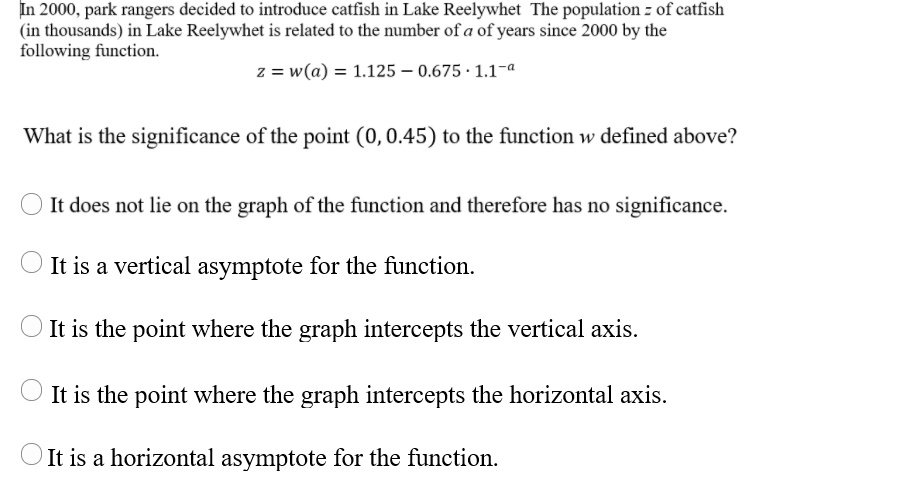 In 2000, park rangers decided to introduce catfish in Lake Reelywhet The population z of catfish (in thousands) in Lake Reelywhet is related to the number of a of years since 2000 by the following function.
z = w(a) = 1.125 - 0.675 ? 1.1^-a

What is the significance of the point (0, 0.45) to the function w defined above?

It does not lie on the graph of the function and therefore has no significance.
It is a vertical asymptote for the function.
It is the point where the graph intercepts the vertical axis.
It is the point where the graph intercepts the horizontal axis.
It is a horizontal asymptote for the function.