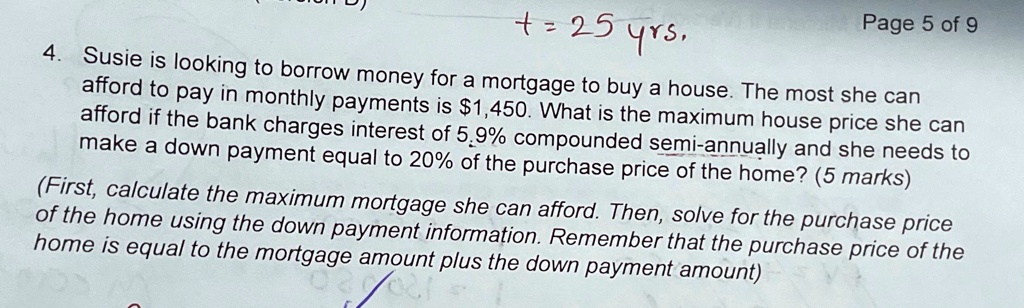 t = 25 yrs,
Page 5 of 9
4. Susie is looking to borrow money for a mortgage to buy a house. The most she can
afford to pay in monthly payments is 1,450. What is the maximum house price she can
afford if the bank charges interest of 5.9% compounded semi-annually and she needs to
make a down payment equal to 20% of the purchase price of the home? (5 marks)
(First, calculate the maximum mortgage she can afford. Then, solve for the purchase price
of the home using the down payment information. Remember that the purchase price of the
home is equal to the mortgage amount plus the down payment amount)